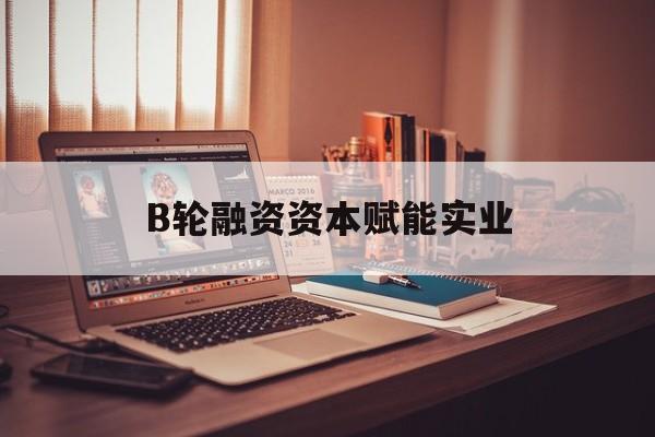 神农架林区B轮融资资本赋能实业(b轮融资公司值得工作吗)